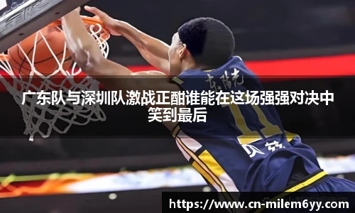 广东队与深圳队激战正酣谁能在这场强强对决中笑到最后